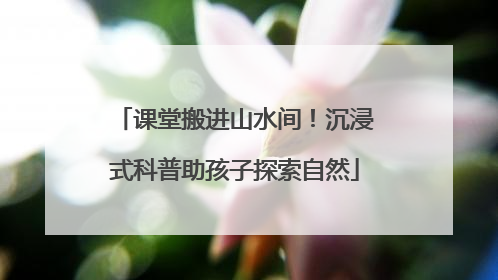 课堂搬进山水间！沉浸式科普助孩子探索自然