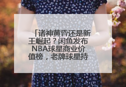 诸神黄昏还是新王崛起？闲鱼发布NBA球星商业价值榜，老牌球星持续占据销量前三