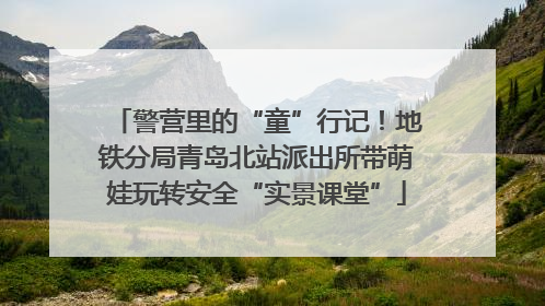 警营里的“童”行记！地铁分局青岛北站派出所带萌娃玩转安全“实景课堂”