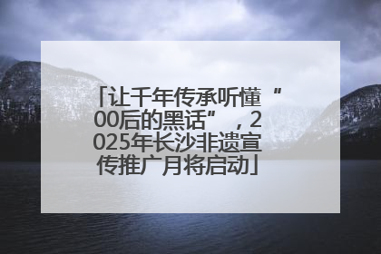 让千年传承听懂“00后的黑话”，2025年长沙非遗宣传推广月将启动