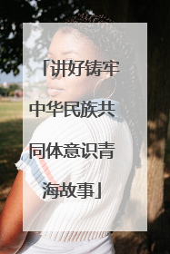 讲好铸牢中华民族共同体意识青海故事