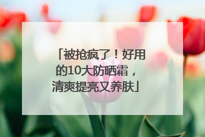 被抢疯了！好用的10大防晒霜，清爽提亮又养肤