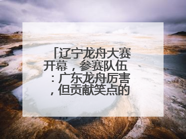 辽宁龙舟大赛开幕，参赛队伍：广东龙舟厉害，但贡献笑点的还是辽宁龙舟