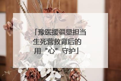 豫医援疆显担当 生死营救背后的用“心”守护