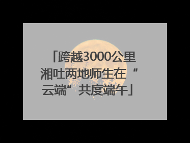 跨越3000公里 湘吐两地师生在“云端”共度端午