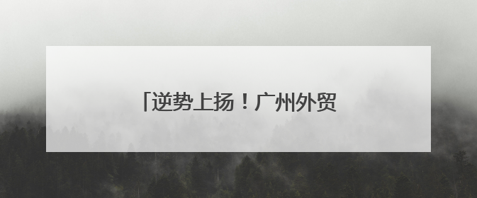 逆势上扬！广州外贸凭什么越战越猛？