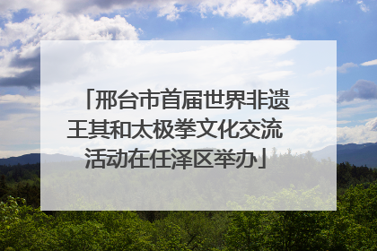 邢台市首届世界非遗王其和太极拳文化交流活动在任泽区举办