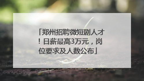 郑州招聘微短剧人才！日薪最高3万元，岗位要求及人数公布
