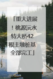 重大进展！桃源沅水特大桥42根主墩桩基全部完工