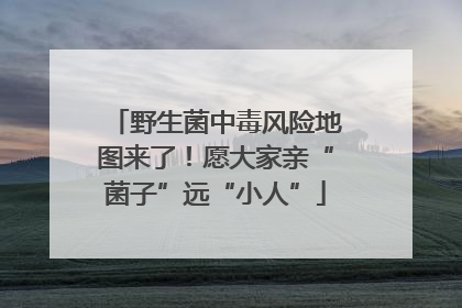 野生菌中毒风险地图来了！愿大家亲“菌子”远“小人”