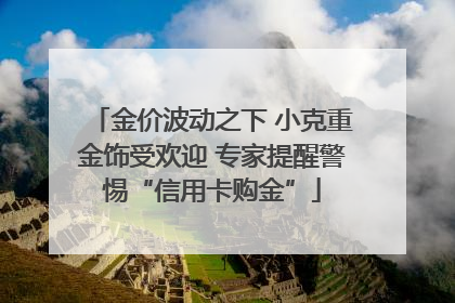 金价波动之下 小克重金饰受欢迎 专家提醒警惕“信用卡购金”