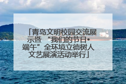 青岛文明校园交流展示暨 “我们的节日•端午”全环境立德树人文艺展演活动举行