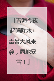 青海今夜起强降水+雷暴大风来袭，局地暴雪！