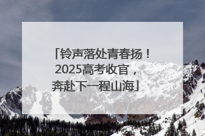 铃声落处青春扬！2025高考收官，奔赴下一程山海