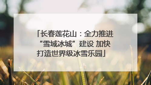 长春莲花山：全力推进“雪域冰城”建设 加快打造世界级冰雪乐园