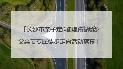 长沙市亲子定向越野挑战赛·父亲节专属徒步定向活动落幕