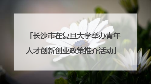 长沙市在复旦大学举办青年人才创新创业政策推介活动