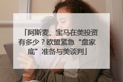 阿斯麦、宝马在美投资有多少？欧盟紧急“盘家底”准备与美谈判