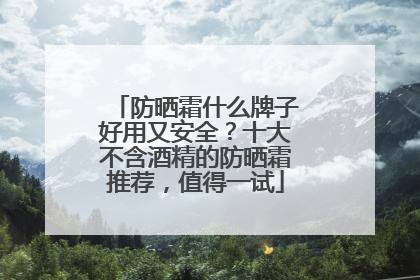防晒霜什么牌子好用又安全？十大不含酒精的防晒霜推荐，值得一试