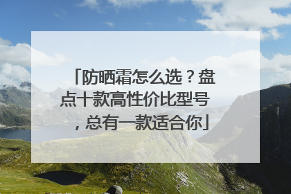 防晒霜怎么选？盘点十款高性价比型号，总有一款适合你