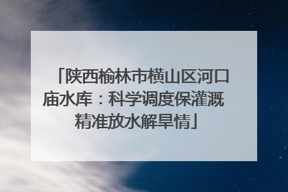 陕西榆林市横山区河口庙水库：科学调度保灌溉 精准放水解旱情