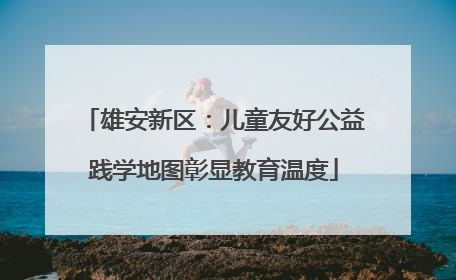雄安新区：儿童友好公益践学地图彰显教育温度