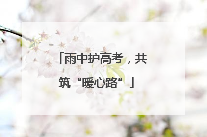 雨中护高考，共筑“暖心路”