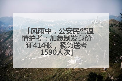 风雨中，公安民警温情护考：加急制发身份证414张，紧急送考1590人次