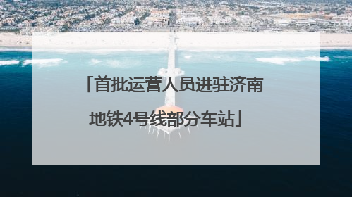 首批运营人员进驻济南地铁4号线部分车站
