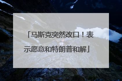 马斯克突然改口！表示愿意和特朗普和解
