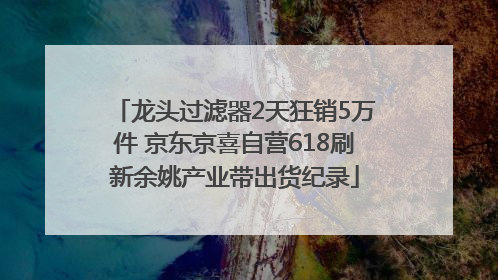 龙头过滤器2天狂销5万件 京东京喜自营618刷新余姚产业带出货纪录