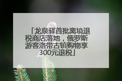 龙泉驿首批离境退税商店落地，俄罗斯游客洛带古镇购物享300元退税