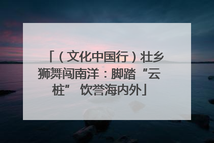 （文化中国行）壮乡狮舞闯南洋：脚踏“云桩” 饮誉海内外