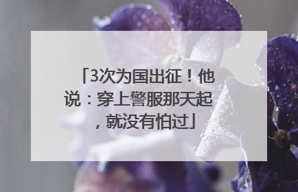 3次为国出征！他说：穿上警服那天起，就没有怕过