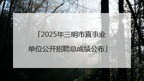 2025年三明市直事业单位公开招聘总成绩公布