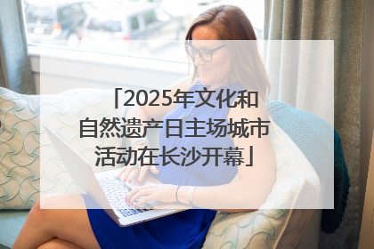 2025年文化和自然遗产日主场城市活动在长沙开幕