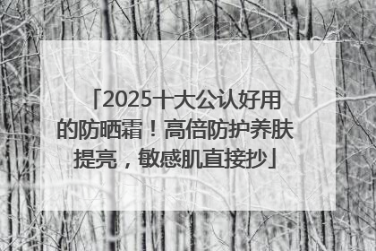 2025十大公认好用的防晒霜！高倍防护养肤提亮，敏感肌直接抄