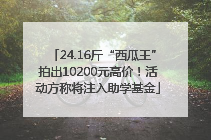 24.16斤“西瓜王”拍出10200元高价！活动方称将注入助学基金