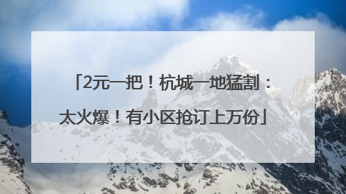 2元一把！杭城一地猛割：太火爆！有小区抢订上万份