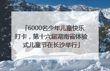 6000名少年儿童快乐打卡，第十六届湖南省体验式儿童节在长沙举行